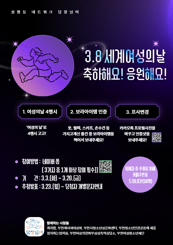 3.8 세계여성의 날 축하해요! 응원해요!
1.여성의 날 4행시
'여성의날'로 4행시 고고!
2. 보라아이템 인증 옷, 팔찌, 스카프, 손수건 등 가지고 계신 물건 중 보라아이템을 찍어서 보내주세요! 3. 프사변경 카카오톡 프로필사진을 바꾸고 인증샷을 보내주세요!
참여방법 네이버폼 (3가지 중 1개 이상 참여 필수)
기간: 3.3.(화)~3.20.(끔)
추첨발표: 3.23.(월) ~ 당첨자 개별 문자 안내
함께하는 사람들
까치밥, 부천새시대여성회, 부천시청소년성문화센터, 부천청소년인권공동체세움, 정치하는엄마들, 부천여성의전화부설성폭력상담소, 부천여성청소년재단