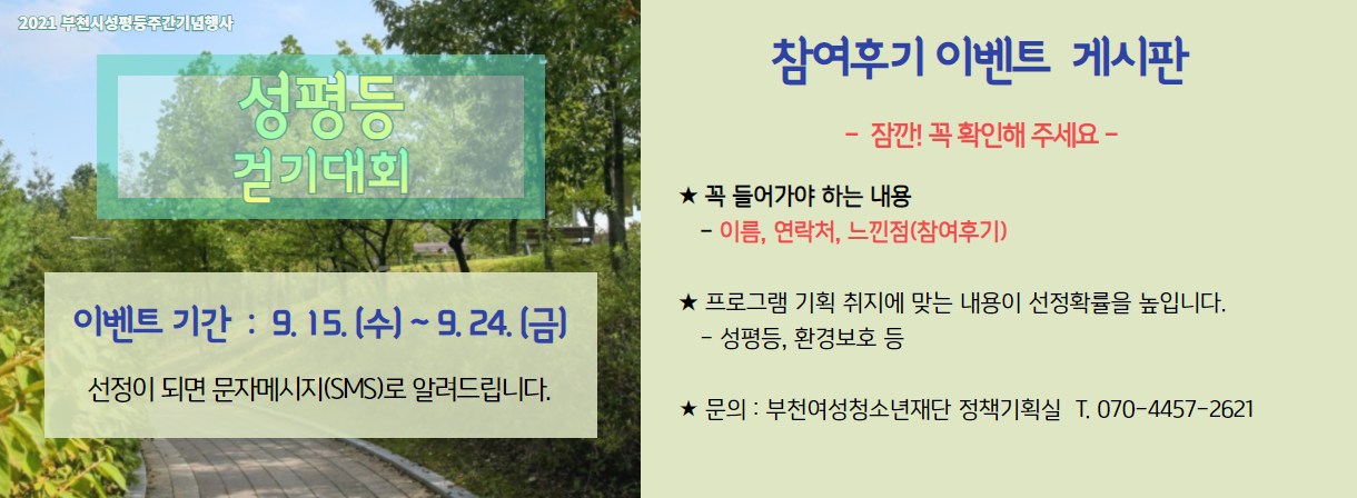 2021 부천시성평등주간기념행사 성평등걷기대회 - 이벤트기간 : 9.15.(수) ~ 9.24.(금) 선정이 되면 문자메시지(SNS)로 알려드립니다. 참여후기 이벤트 게시판 잠깐! 꼭 확인해주세요. 1. 꼭들어가야하는 내용 : 이름, 연락처, 느낌점(참여후기) 2. 프로그램 기획 취지에 맞는 내용이 선정확률을 높입니다 : 성평등, 환경보호 3. 문의 : 부천여성청소년재단 정책기획실 070-4457-2621