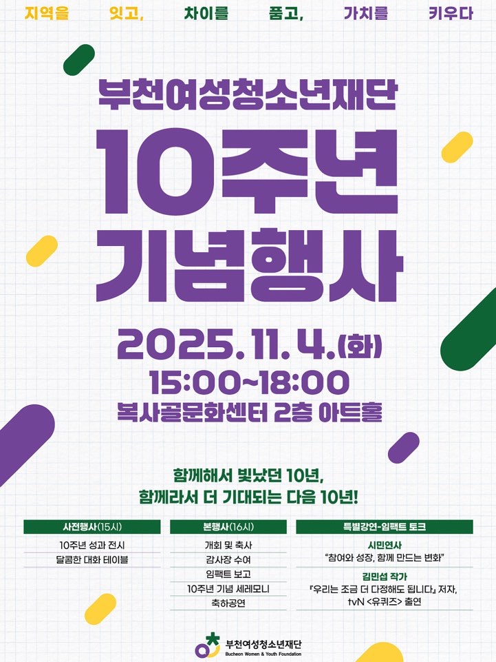 부천여성청소년재단 10주년 기념행사 
2025.11.4.(화) 15:00~18:00
복사골문화센터 2층 아트홀 
함께해서 빛났던 10년, 함께라서 더 기대되는 다음 10년!
사전행사15시 10주년 성과전시, 달콤한 대화 테이블 
본행사 16시 개회 및 축사, 감사장 수여, 임팩트 보고, 10주년 기념 세레모니, 축하공연
특별강연-임팩트 토크 
시민연사-