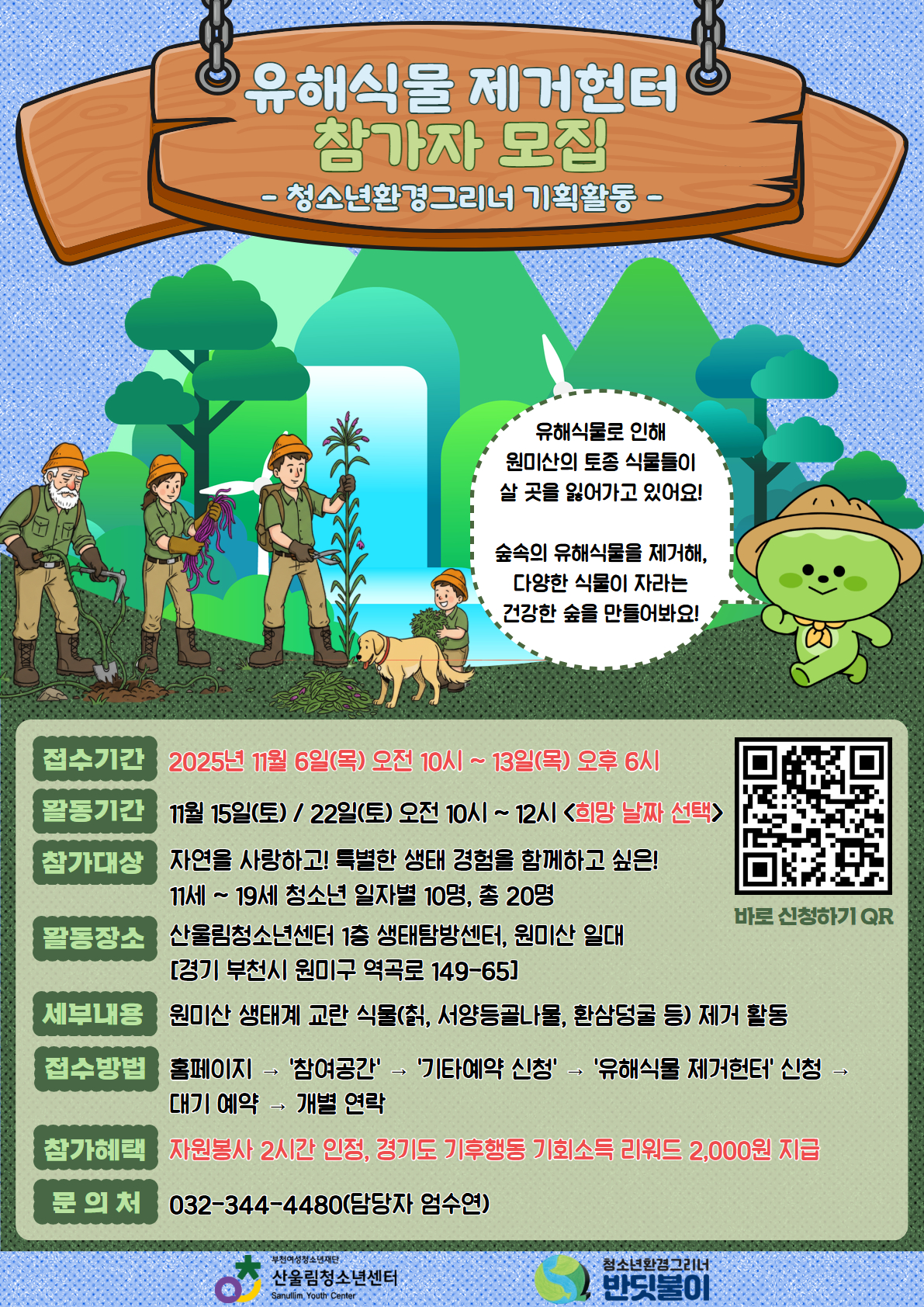 청소년이 직접 기획하고 운영하는 환경실천 프로젝트,
「유해식물 제거헌터」 참가자를 모집합니다!

이번 활동은 산울림청소년센터의 청소년 환경동아리 ‘청소년환경그리너’ 친구들이
직접 프로그램을 기획하고 운영하는 활동으로, 원미산 일대의 유해식물(서양등골나물, 환삼덩굴 등) 을 제거하여
토종 식물의 서식지를 되살리는 뜻깊은 생태 보호 캠페인입니다.

자연을 사랑하는 청소년 여러분의 많은 참여를 기다립니다♡

▶활동일정 : 2025년 11월 15일(토) / 22일(토) 오전 10시 ~ 12시
※ 희망 날짜 중 선택 참여
▶ 참가대상: 11세 ~ 19세 자연과 생태에 관심 있는 청소년 (일자별 10명, 총 20명 모집)
▶ 활동장소: 산울림청소년센터 1층 생태탐방센터, 원미산 일대 (경기 부천시 역곡로 149-65)
▶ 활동내용: 토종식물 서식지 보전 활동(생태교란식물(환삼덩굴, 서양등골나물 등) 제거)

1. 신청기간: 2025년 11월 6일(목) 오전 10시 ~ 13일(목) 오후 6시까지
2. 신청방법: 산울림청소년센터 홈페이지 → [참여공간] → [기타예약 신청] → ‘유해식물 제거헌터’ 선택 → 대기 예약 → 개별 연락
3. 참가혜택: 자원봉사 2시간 인정, 경기도 기후행동 기회소득 리워드 2,000원 지급

☎ 문의: 032-344-4480 (담당자 엄수연)