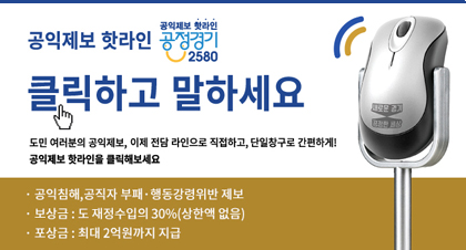 공익제보 핫라인 공정경기 2580
클릭하고 말하세요
도민 여러분의 공익제보, 이제 전담라인으로 직접하고, 단일창구로 
간편하게! 공익제보 핫라인을 클릭해보세요
- 공익침해, 공직자 부패 ·행동강령위반 제보
- 보상금 : 도 재정수입의 30%(상한액 없음)
- 포상금 : 최대2억원까지 지급
