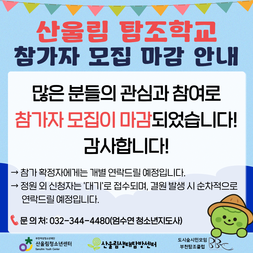 안녕하세요! 산울림청소년센터입니다.
많은 분들의 뜨거운 관심과 참여 덕분에 6월 산울림 탐조학교 참가자 모집이 조기에 마감되었습니다! 신청해 주신 모든 분께 진심으로 감사드립니다.

▶ 향후 일정 및 대기 안내
- 참가 확정자 안내 : 참가 확정자분들에게는 개별적으로 연락(문자 등)을 드릴 예정입니다.
- 대기자 접수 안내 : 정원 외 신청자는 자동으로 '대기'로 접수되며, 기존 신청자 중 결원이 발생할 경우 순차적으로 연락을 드리겠습니다.

이번에 아쉽게 기회를 놓치신 분들은 다음 달에도 알찬 생태 프로그램으로 찾아올 예정이니 많은 기대 부탁드립니다!
앞으로도 산울림의 다양한 활동에 많은 관심과 성원 부탁드립니다. 감사합니다.

☎ 문의처 : 032-344-4480 (엄수연 청소년지도사)