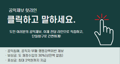 공익제보 핫라인 공정경기 2580
클릭하고 말하세요
도민 여러분의 공익제보, 이제 전담라인으로 직접하고, 단일창구로 
간편하게! 공익제보 핫라인을 클릭해보세요
- 공익침해, 공직자 부패 ·행동강령위반 제보
- 보상금 : 도 재정수입의 30%(상한액 없음)
- 포상금 : 최대2억원까지 지급