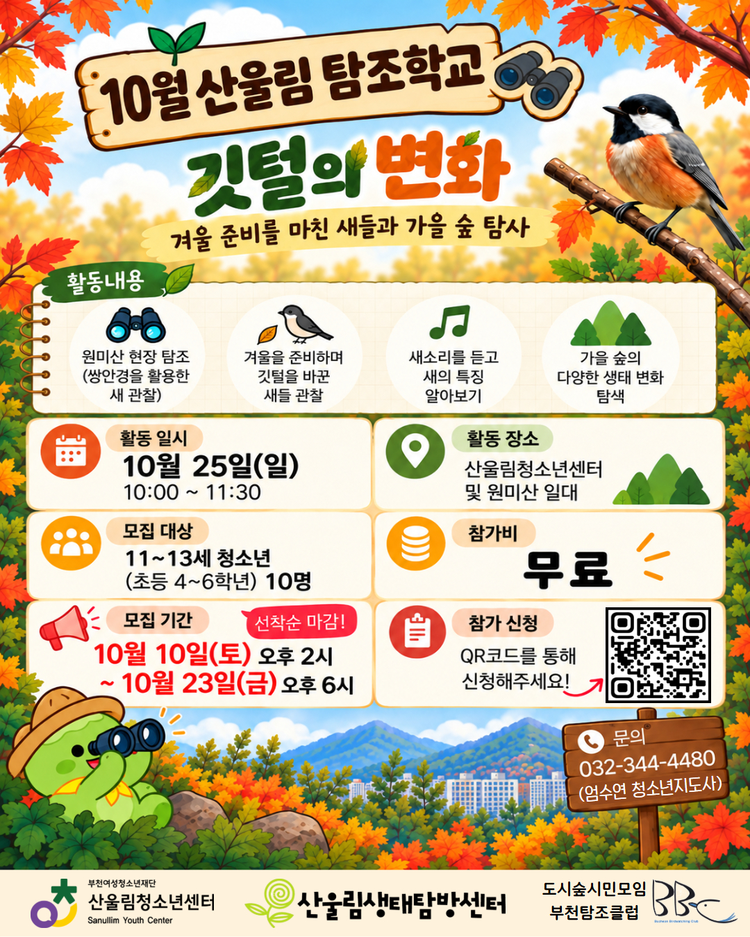 겨울을 준비하는 새들과 함께 떠나는 가을 숲 탐사!
가을빛으로 물든 원미산에는 어떤 새들이 살고 있을까요?
이번 산울림 탐조학교에서는 쌍안경을 활용해 원미산의 새들을 관찰하고, 겨울을 준비하는 새들의 깃털 변화와 특징을 알아봅니다.
새소리에 귀 기울이며 가을 숲의 다양한 생태 변화를 발견하는 특별한 시간!
자연과 새에 관심 있는 청소년들의 많은 참여 바랍니다.
○활동 내용
- 쌍안경을 활용한 원미산 현장 탐조
- 겨울을 준비하며 깃털을 바꾼 새들 관찰
- 새소리를 듣고 새의 특징 알아보기
- 가을 숲의 다양한 생태 변화 탐색
○ 프로그램 안내
- 활동 일시: 2026년 10월 25일(일) 10:00~11:30
- 활동 장소: 산울림청소년센터 및 원미산 일대(경기도 부천시 원미구 역곡로 149-65)
- 모집 대상: 11~13세 청소년(초등 4~6학년) 10명
- 참가비: 무료
○ 참가 신청
- 모집 기간: 10월 10일(토) 14:00 ~ 10월 23일(금) 18:00
- 모집 방법: 선착순 접수
- 신청 방법:
1. 홍보 포스터 내 QR코드를 통한 신청
2. 산울림청소년센터 홈페이지 → 참여공간 → 기타예약 신청 → '산울림 탐조학교' 참가 신청 폼 작성 후 제출
☎ 문의: 산울림청소년센터 032-344-4480
올가을, 울림이와 함께 쌍안경을 들고 원미산의 특별한 새 친구들을 만나보세요!