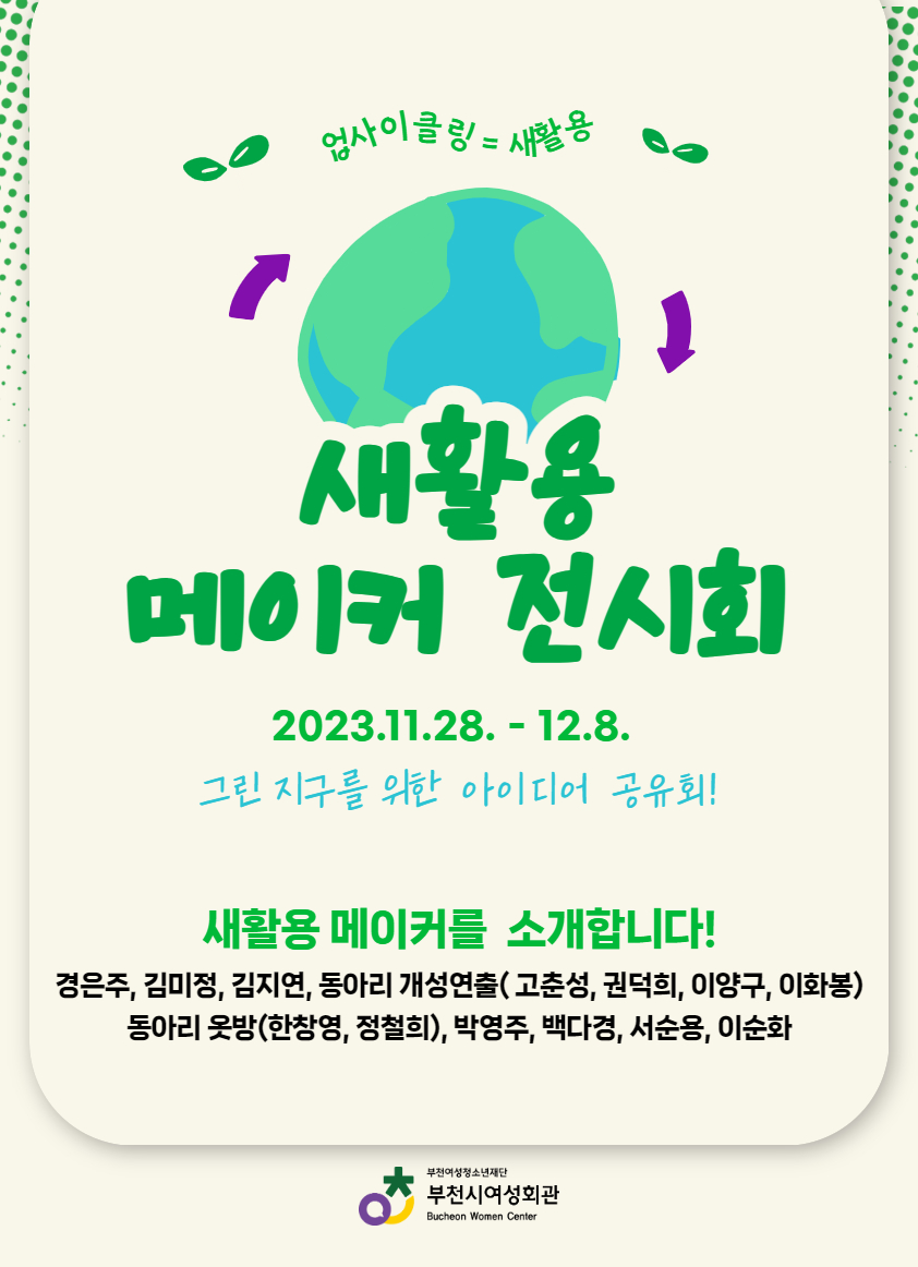 업사이클링=새활용 
새활용 메이커 모집 2023.11.9.~11.24.모집부분 전분야(수공예, 도자, 목공, 미술 등)
버려지는 자원의 새활용 업사이클링 작품 
접수 새활용 작품 접수 부천시여성회관 사무실 새활용 작품 접수 11.9.~11.24. 
전시 새활용 작품 전시회 부천시여성회관 복도 갤러리 11.27.~12.8.
기념품 수령 작품반출&기념품 수령 부천시여성회관 사무실 작품, 기념품 수령 12.11.~12.15.