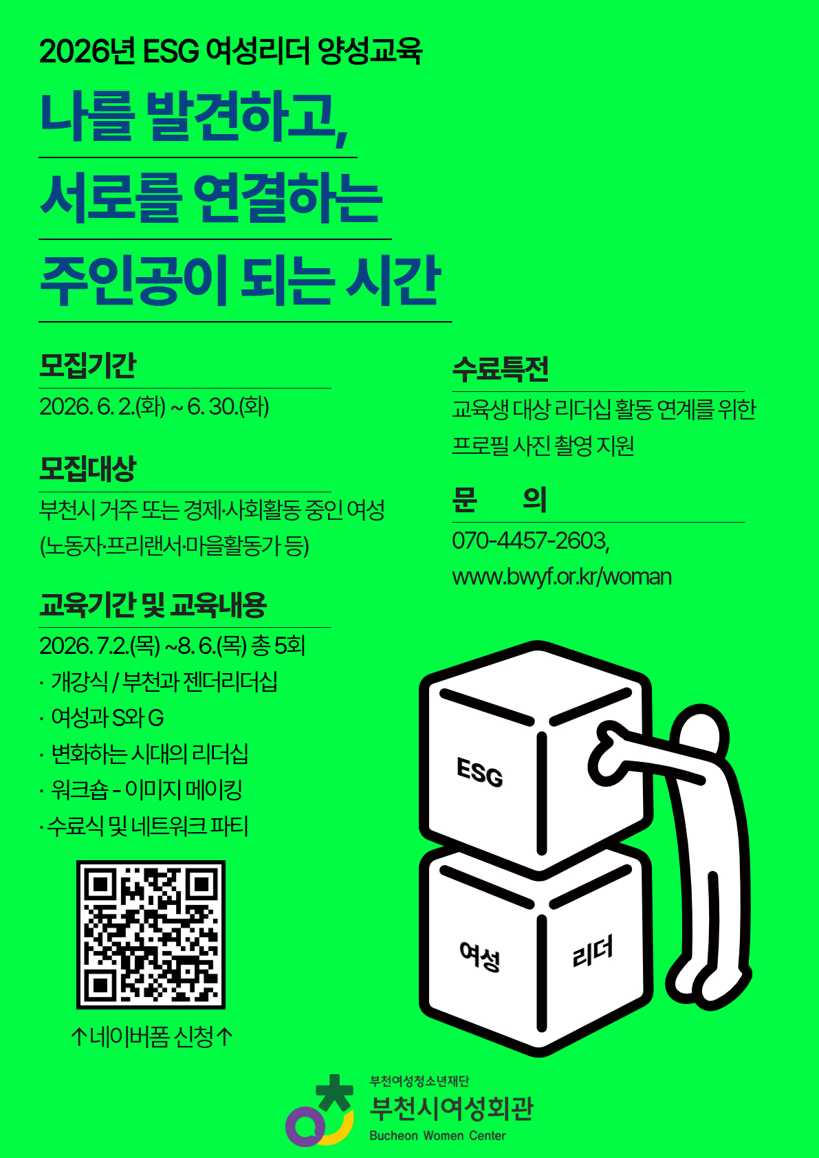 나를 발견하고 서로를 연결하는 주인공이 되는 시간!
부천시여성회관에서는 2026년 ESG 여성리더 양성교육 참여자를 모집합니다!

1. 사 업 명: ESG 여성리더 양성교육

2. 모집대상: 여성단체 및 기업 재직 중 여성, 청년 여성 등

3. 모집인원: 15명 내외

4. 교육기간: 2026. 7. 2.(목) ~ 8. 6.(목) 총 5회 진행

5. 내 용: 부천과 젠더리더십, 여성과 S와 G, 변화하는 시대의 리더십, 워크숍, 네트워크 파티 등

6. 수료 시 특전: 수료증 발급, 교육생 한하여 프로필 사진 촬영 지

7. 접수방법: 네이버폼 신청

신청 바로가기 링크 ↓
[https://naver.me/FZooQz6V]클릭!(글씨를 눌러주세요)
※ 자기소개서는 전자 메일: womanbcf@hanmail.net 별도 제출
※ 2026. 6. 30.(화) 16:00시까지 도착분에 한함

8. 신청문의: 부천시여성회관 070-4457-2603