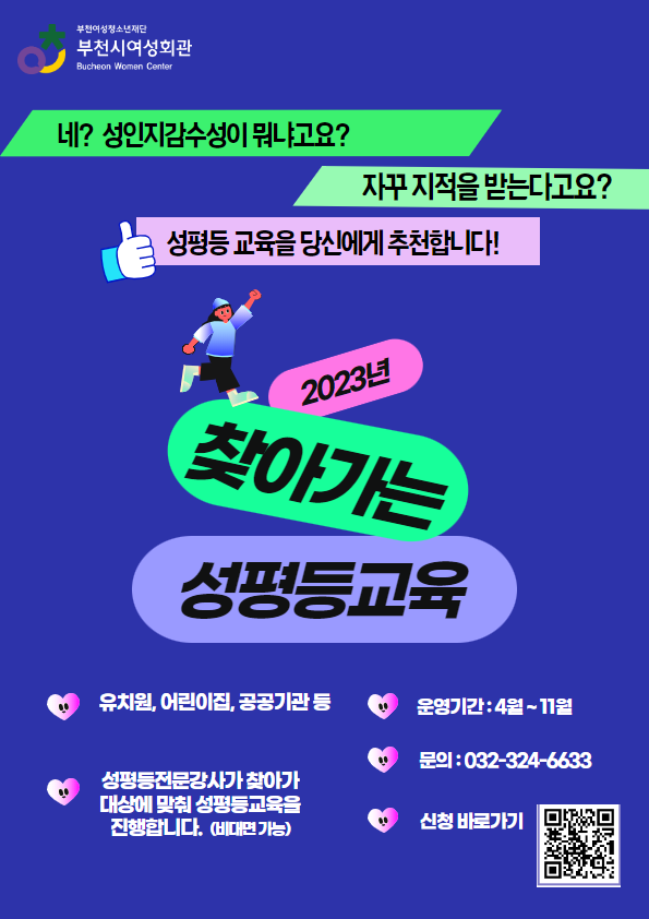 네? 성인지감수성이 뭐냐고요? 자꾸 지적을 받는다고요? 성평등교육을 당신에게 추천합니다! 
2023 찾아가는 성평등교육 유치원, 어린이집, 기관, 동아리 남녀노소 누구나~ (6인이상) 성평등 전문강사가 찾아가 대상에 맞춰 성평등교육을 진행합니다.(비대면 가능) 운영기간 : 4월~11월(2023년) 문의: 032-324-6633, 신청바로가기 https://www.bwyf.or.kr/woman/contents.do?key=2603