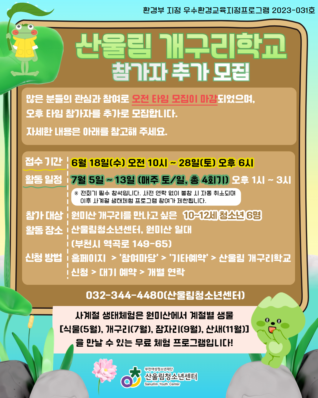 ☆사계절 생태체험 - 산울림 개구리학교 참가자 재모집☆
안녕하세요! 많은 분들의 관심과 참여로 오전 타임 참가자 모집이 모두 마감되었습니다! 감사합니다!
현재, 오후 타임 참가 신청은 가능하니 많은 신청 부탁드립니다:)

* 접수 일정: 6월 18일(수) 오전 10시 ~ 28일(토) 오후 6시
* 활동 일정: 7월 5일(토) ~ 13일(일) 매주 토, 일 (오후 1시~3시) <총 4회기>
* 참가 대상: 원미산 개구리를 만나고 싶은 10~12세 청소년 15명
* 활동 장소: 산울림청소년센터, 원미산 일대 (부천시 역곡로 149-65)
* 활동 내용: 원미산과 개구리 알아보기, 생태연못 관찰하기, 개구리 구조 활동 등
* 참가 비용: 무료

※ 활동 신청 시 4회기 모두 필수 참석입니다. 사전 연락 없이 불참 시 자동 취소되며 이후 사계절 생태체험(산울림 잠자리학교, 산울림 산새학교) 프로그램의 참여가 제한됩니다.
※ 산울림 개구리학교 활동 특성 상 야외에서 진행되는 활동이 많습니다. 참고하여주시기 바랍니다.
