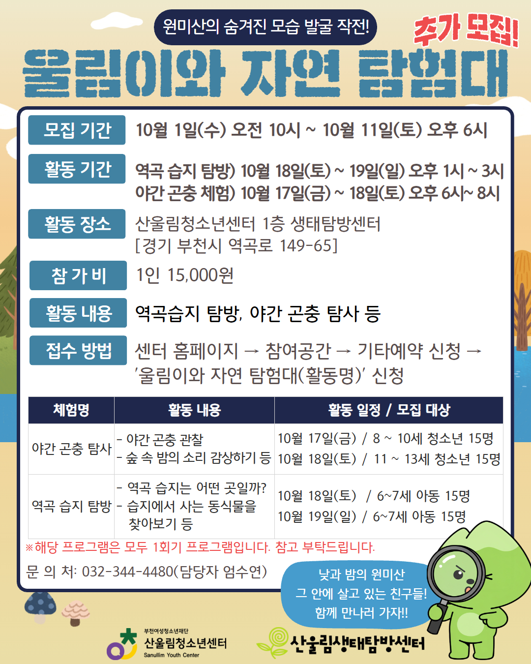 ○ [울림이와 자연탐험대]
센터와 함께 떠나는 방문형 생태 체험 프로그램!
- 신청 방법 : 센터 홈페이지 → 참여공간 → 기타예약 신청 → '울림이와 자연 탐험대(활동명)' 신청
- 모집 기간 : 9월 17일(수) 오전 10시 ~ 10월 1일(수) 오후 6시(※선착순 마감)
- 활동 장소 : 산울림청소년센터 1층 생태탐방센터
- 참 가 비 : 1인 15,000원

– 원미산의 낮, 다양한 생명들의 집, 역곡 습지 탐방
▶ 참가 대상 : 6~7세 아동 각 15명, 총 30명
▶ 활동 일정 : 10월 18일(토) ~ 19일(일) 오후 1시~3시
– 원미산의 밤, 새로운 세계, 야간 곤충 탐사
▶ 참가 대상 : 8~13세 청소년 각 15명, 총 30명
▶ 활동 일정 : 10월 17일(금) ~ 18일(토) 오후 6시~ 8시

※ 연령대별 활동 일정이 다르니 안내문을 통해 꼭 세부 일정을 확인해 주세요!
※ 참가비 납부는 참가 확정 안내 문자를 통한 계좌이체 형식으로 진행됩니다.