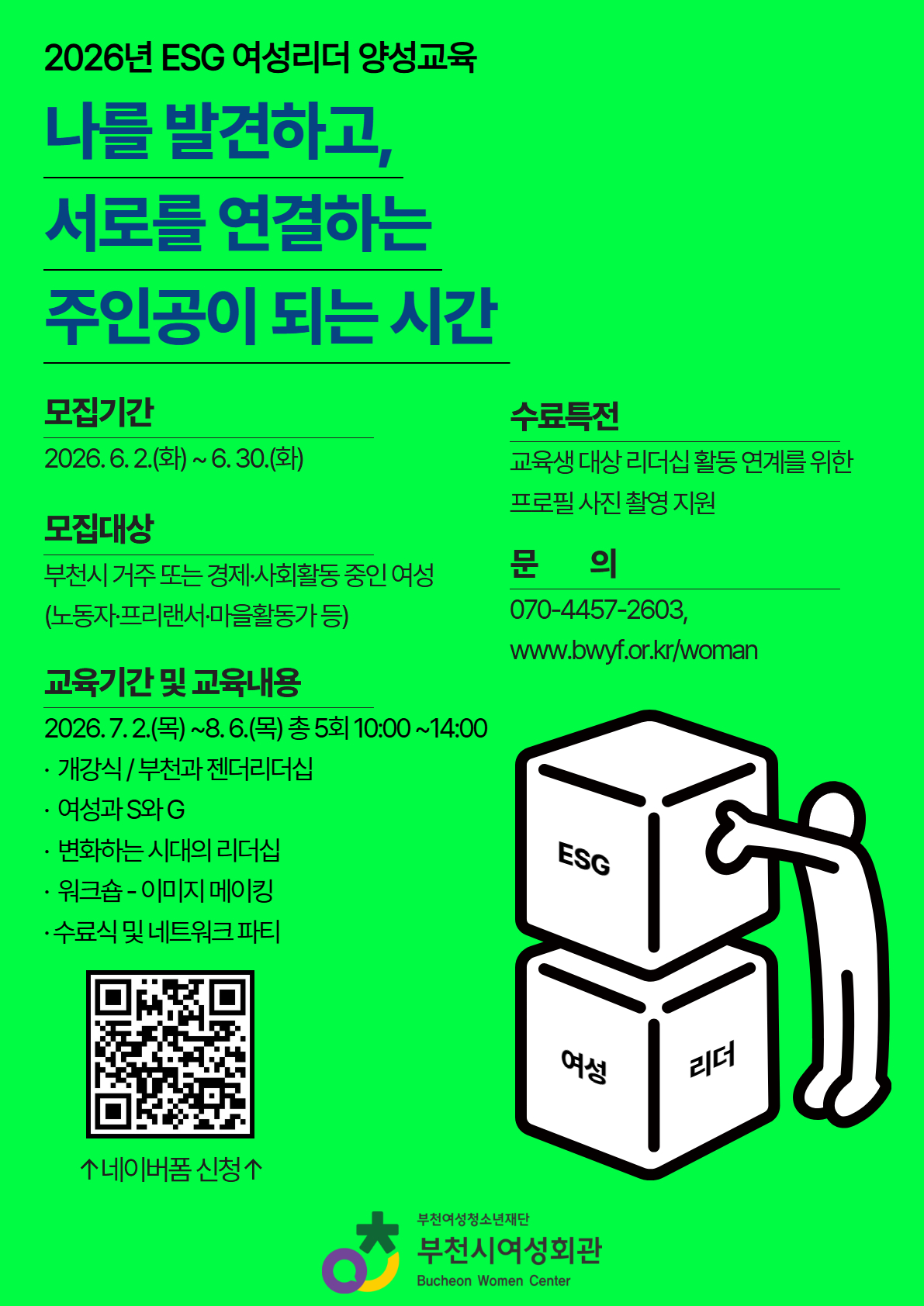 나를 발견하고 서로를 연결하는 주인공이 되는 시간!
부천시여성회관에서는 2026년 ESG 여성리더 양성교육 참여자를 모집합니다!

1. 사 업 명: ESG 여성리더 양성교육

2. 모집대상: 여성단체 및 기업 재직 중 여성, 청년 여성 등

3. 모집인원: 15명 내외

4. 교육기간: 2026. 7. 2.(목) ~ 8. 6.(목) 총 5회 진행

5. 내 용: 부천과 젠더리더십, 여성과 S와 G, 변화하는 시대의 리더십, 워크숍, 네트워크 파티 등

6. 수료 시 특전: 수료증 발급, 교육생 한하여 프로필 사진 촬영 지

7. 접수방법: 네이버폼 신청

신청 바로가기 링크 ↓
[https://naver.me/FZooQz6V]클릭!(글씨를 눌러주세요)
※ 자기소개서는 전자 메일: womanbcf@hanmail.net 별도 제출
※ 2026. 6. 30.(화) 16:00시까지 도착분에 한함

8. 신청문의: 부천시여성회관 070-4457-2603