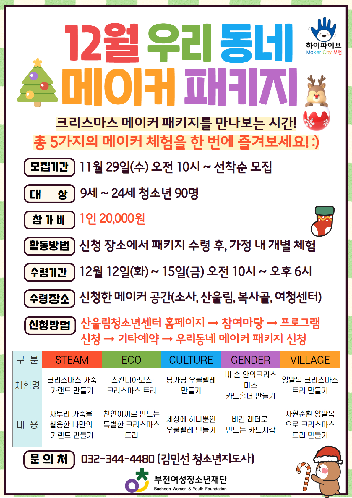 크리스마스 메이커 패키지를 만나보는 시간!
총 5가지의 메이커 체험을 한 번에 즐겨보세요! :)

- 모집기간: 11월 29일(수) 오전 10시 ~ 선착순 마감
- 모집대상: 9세 ~ 24세 청소년 90명
- 참 가 비: 1인 20,000원
- 활동방법: 신청장소에서 패키지 수령 후, 가정 내 개별 체험
- 수령기간: 12월 12일(화) ~ 15일(금) 오전 10시 ~ 오후 6시
- 수령장소: 신청한 메이커 공간(소사, 산울림, 복사골, 여성청소년센터)
- 신청방법: 산울림청소년센터 홈페이지-> 참여마당 -> 프로그램 신청 -> 기타예약 -> 우리동네 메이커 패키지 신청

많은 관심과 신청 부탁드립니다! :-)
☎ 문의: 032-344-4480 김민선 청소년지도사