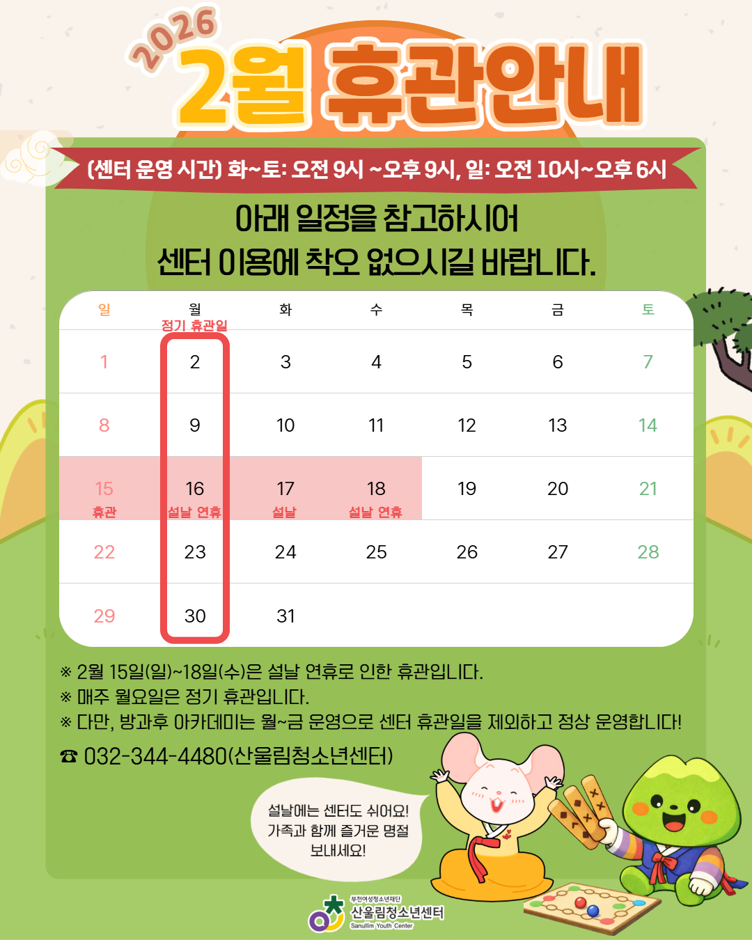 ▶ 정기 휴관일: 매주 월요일
▶ 설날 휴관: 2월 15일(일) ~ 18일(수)
▶ 운영시간
- 화~토: 오전 9시 ~ 오후 9시
- 일요일: 오전 10시 ~ 오후 6시
※ 단, 방과후 아카데미는 월~금 정상 운영됩니다!
설날에는 센터도 잠시 쉬어갑니다!
가족과 함께 따뜻하고 즐거운 명절 보내세요!
문의 ☎ 032-344-4480