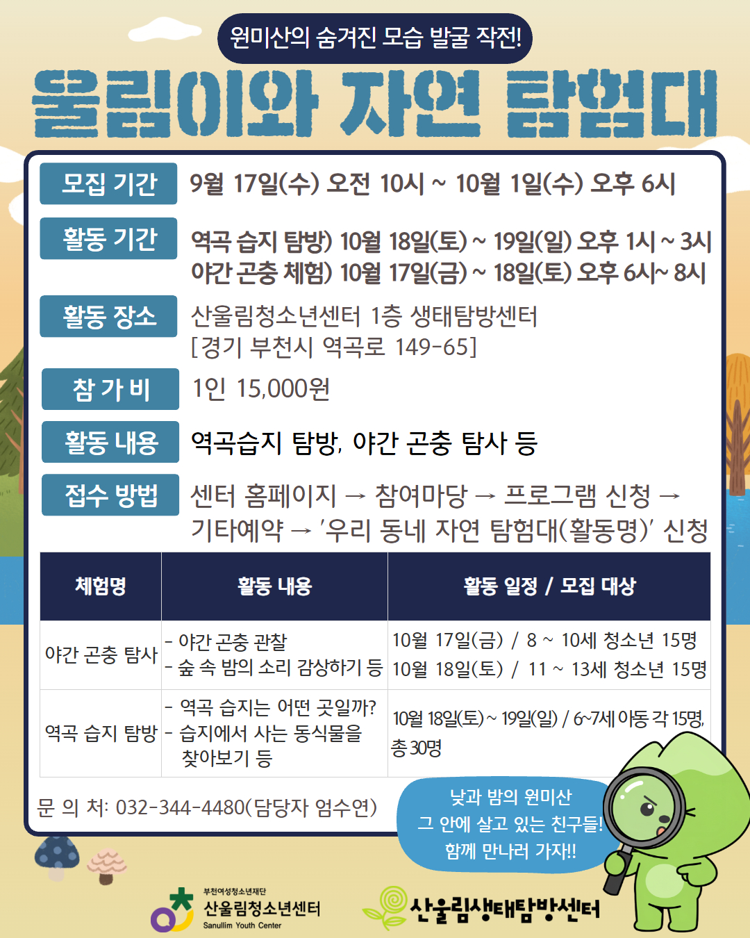 ★ 울림이와 함께하는 두 가지 생태 체험활동! ★
집에서도, 자연 속에서도 울림이와 함께 생태 체험을 즐겨보세요!

○ [울림이와 자연탐험대]
센터와 함께 떠나는 방문형 생태 체험 프로그램!
- 신청 방법 : 센터 홈페이지 → 참여마당 → 프로그램 신청 → 기타예약 → '울림이와 자연 탐험대(활동명)' 신청
- 모집 기간 : 9월 17일(수) 오전 10시 ~ 10월 1일(수) 오후 6시(※선착순 마감)
- 활동 장소 : 산울림청소년센터 1층 생태탐방센터
- 참 가 비 : 1인 15,000원

– 원미산의 낮, 다양한 생명들의 집, 역곡 습지 탐방
▶ 참가 대상 : 6~7세 아동 각 15명, 총 30명
▶ 활동 일정 : 10월 18일(토) ~ 19일(일) 오후 1시~3시
– 원미산의 밤, 새로운 세계, 야간 곤충 탐사
▶ 참가 대상 : 8~13세 청소년 각 15명, 총 30명
▶ 활동 일정 : 10월 17일(금) ~ 18일(토) 오후 6시~ 8시

※ 연령대별 활동 일정이 다르니 안내문을 통해 꼭 세부 일정을 확인해 주세요!
