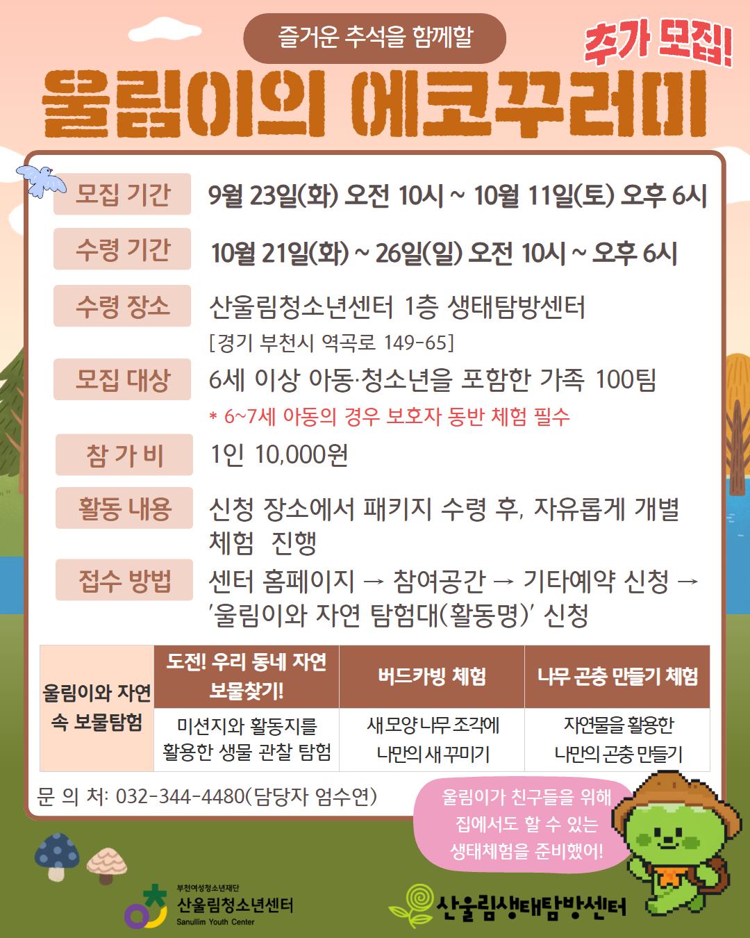 망설이느라 아직 신청 못 하신 여러분들을 위해! ‘울림이네 에코꾸러미’ 추가모집이 진행됩니다!
자연과 더 가까워질 수 있는 특별한 기회, 지금 놓치지 마세요 :)

○ [울림이네 에코꾸러미]
가정에서 쉽게 즐길 수 있는 친환경 체험 키트!
- 참가 대상 : 6세 이상 아동·청소년을 포함한 가족 100팀
- 신청 방법 : 센터 홈페이지 → 참여공간 → 기타예약 신청 → '울림이의 에코꾸러미' 신청
- 모집 기간 : 9월 23일(화) 오전 10시 ~ 10월 11일(토) 오후 6시(※선착순 마감)
- 수령 기간 : 10월 21일(화) ~ 26일(일) 오전 10시 ~ 오후 6시
- 수령 장소 : 산울림청소년센터 1층 생태탐방센터
- 참 가 비 : 1인 10,000원
- 활동 구성:
▶ 우리 동네 자연 보물찾기!
▶ 버드카빙(나무 새 꾸미기)
▶ 나무 곤충 만들기

※ 참가비 납부는 참가 확정 안내 문자를 통한 계좌이체 형식으로 진행됩니다.